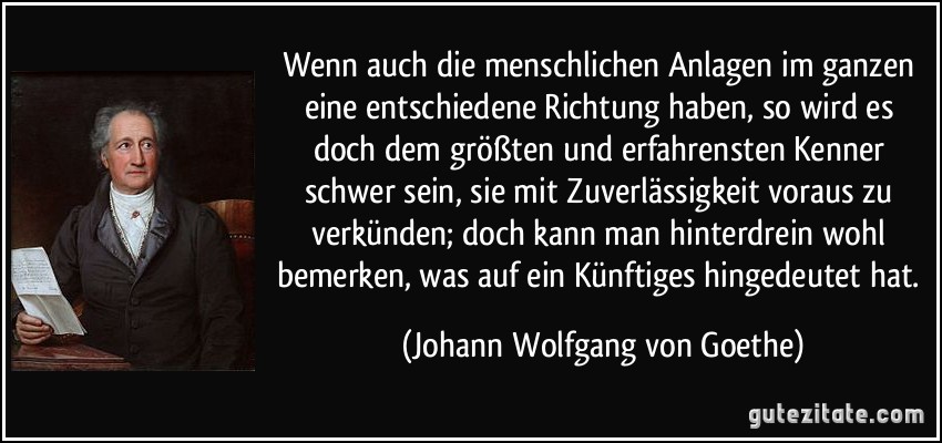 Wenn auch die menschlichen Anlagen im ganzen eine entschiedene Richtung haben, so wird es doch dem größten und erfahrensten Kenner schwer sein, sie mit Zuverlässigkeit voraus zu verkünden; doch kann man hinterdrein wohl bemerken, was auf ein Künftiges hingedeutet hat. (Johann Wolfgang von Goethe)