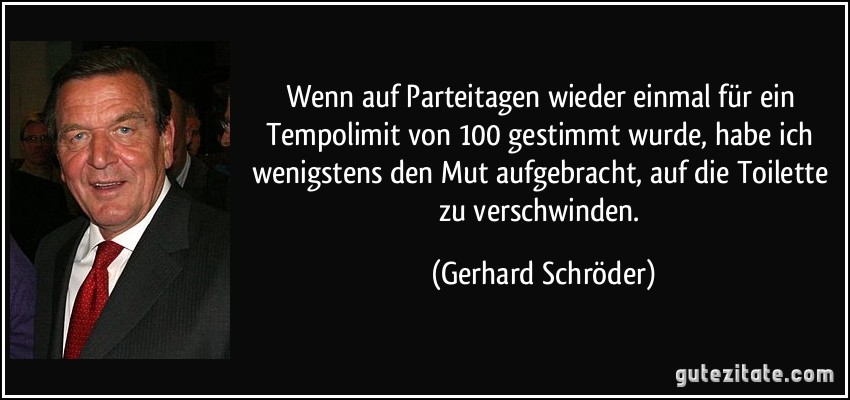 Wenn auf Parteitagen wieder einmal für ein Tempolimit von 100 gestimmt wurde, habe ich wenigstens den Mut aufgebracht, auf die Toilette zu verschwinden. (Gerhard Schröder)