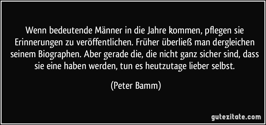 Wenn bedeutende Männer in die Jahre kommen, pflegen sie Erinnerungen zu veröffentlichen. Früher überließ man dergleichen seinem Biographen. Aber gerade die, die nicht ganz sicher sind, dass sie eine haben werden, tun es heutzutage lieber selbst. (Peter Bamm)