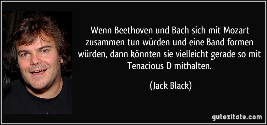 Wenn Beethoven und Bach sich mit Mozart zusammen tun würden und eine Band formen würden, dann könnten sie vielleicht gerade so mit Tenacious D mithalten. (Jack Black)