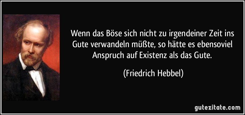 Wenn das Böse sich nicht zu irgendeiner Zeit ins Gute verwandeln müßte, so hätte es ebensoviel Anspruch auf Existenz als das Gute. (Friedrich Hebbel)