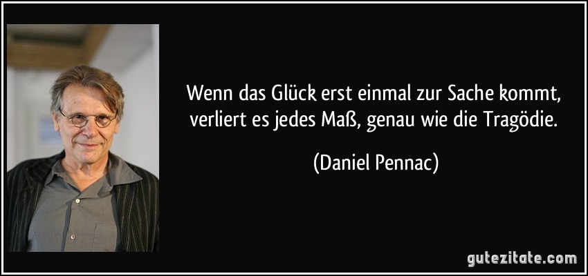 Wenn das Glück erst einmal zur Sache kommt, verliert es jedes Maß, genau wie die Tragödie. (Daniel Pennac)