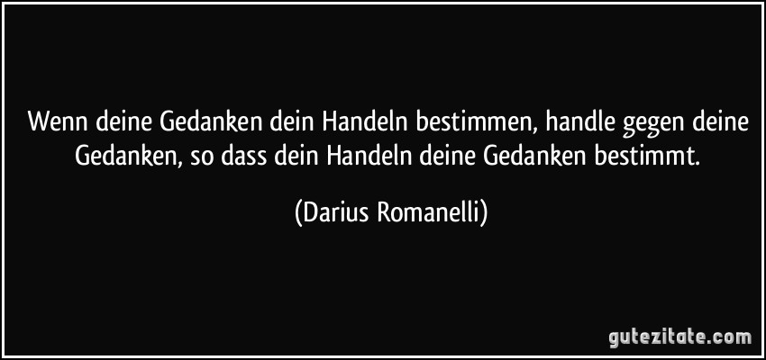 Wenn deine Gedanken dein Handeln bestimmen, handle gegen deine Gedanken, so dass dein Handeln deine Gedanken bestimmt. (Darius Romanelli)