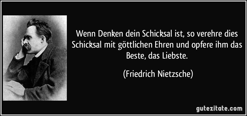 Wenn Denken dein Schicksal ist, so verehre dies Schicksal mit göttlichen Ehren und opfere ihm das Beste, das Liebste. (Friedrich Nietzsche)