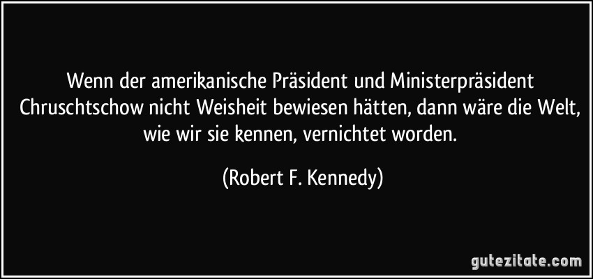 Wenn der amerikanische Präsident und Ministerpräsident Chruschtschow nicht Weisheit bewiesen hätten, dann wäre die Welt, wie wir sie kennen, vernichtet worden. (Robert F. Kennedy)
