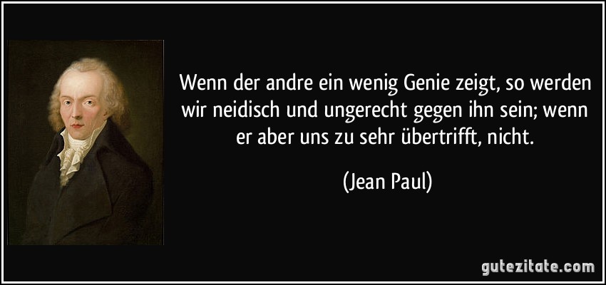 Wenn der andre ein wenig Genie zeigt, so werden wir neidisch und ungerecht gegen ihn sein; wenn er aber uns zu sehr übertrifft, nicht. (Jean Paul)