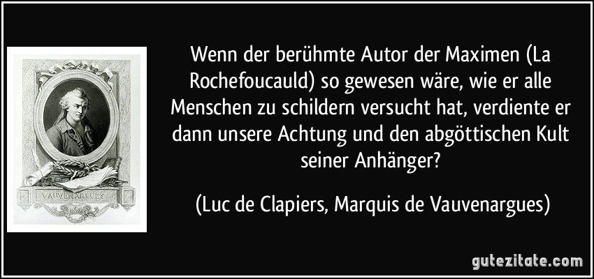 Wenn der berühmte Autor der Maximen (La Rochefoucauld) so gewesen wäre, wie er alle Menschen zu schildern versucht hat, verdiente er dann unsere Achtung und den abgöttischen Kult seiner Anhänger? (Luc de Clapiers, Marquis de Vauvenargues)