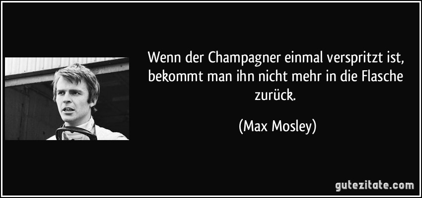 Wenn der Champagner einmal verspritzt ist, bekommt man ihn nicht mehr in die Flasche zurück. (Max Mosley)