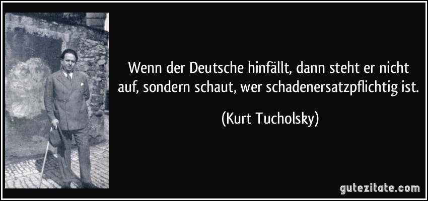 Wenn der Deutsche hinfällt, dann steht er nicht auf, sondern schaut, wer schadenersatzpflichtig ist. (Kurt Tucholsky)