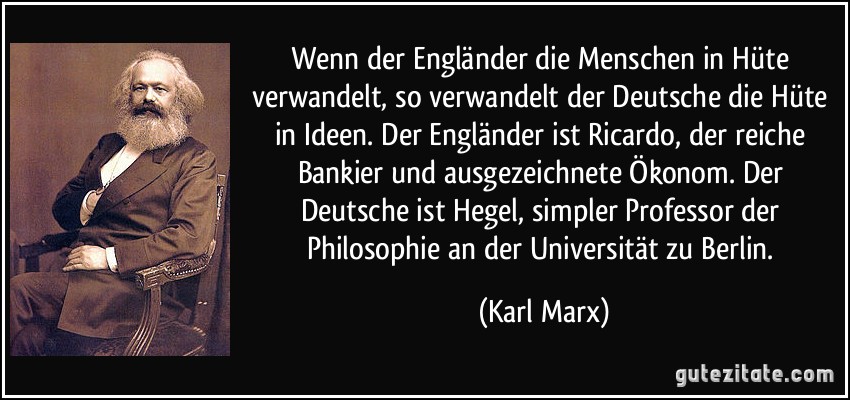 Wenn der Engländer die Menschen in Hüte verwandelt, so verwandelt der Deutsche die Hüte in Ideen. Der Engländer ist Ricardo, der reiche Bankier und ausgezeichnete Ökonom. Der Deutsche ist Hegel, simpler Professor der Philosophie an der Universität zu Berlin. (Karl Marx)