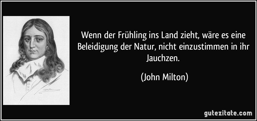 Wenn der Frühling ins Land zieht, wäre es eine Beleidigung der Natur, nicht einzustimmen in ihr Jauchzen. (John Milton)