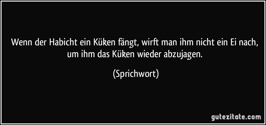 Wenn der Habicht ein Küken fängt, wirft man ihm nicht ein Ei nach, um ihm das Küken wieder abzujagen. (Sprichwort)