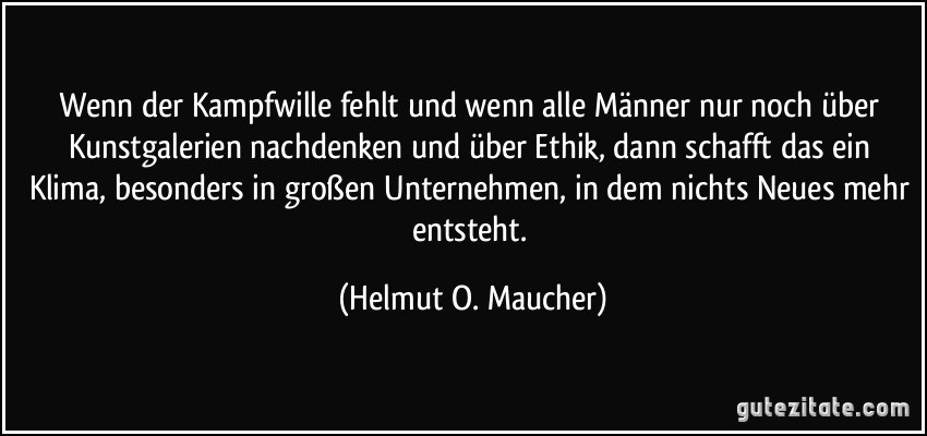 Wenn der Kampfwille fehlt und wenn alle Männer nur noch über Kunstgalerien nachdenken und über Ethik, dann schafft das ein Klima, besonders in großen Unternehmen, in dem nichts Neues mehr entsteht. (Helmut O. Maucher)