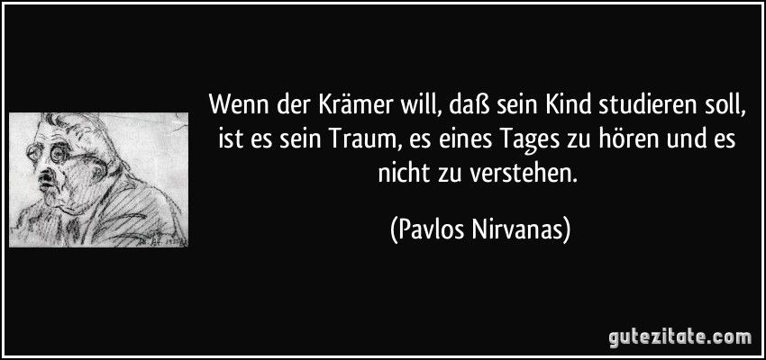 Wenn der Krämer will, daß sein Kind studieren soll, ist es sein Traum, es eines Tages zu hören und es nicht zu verstehen. (Pavlos Nirvanas)