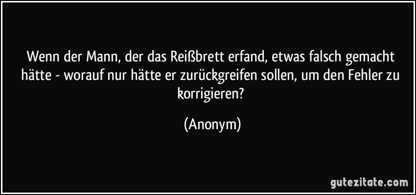 Wenn der Mann, der das Reißbrett erfand, etwas falsch gemacht hätte - worauf nur hätte er zurückgreifen sollen, um den Fehler zu korrigieren? (Anonym)