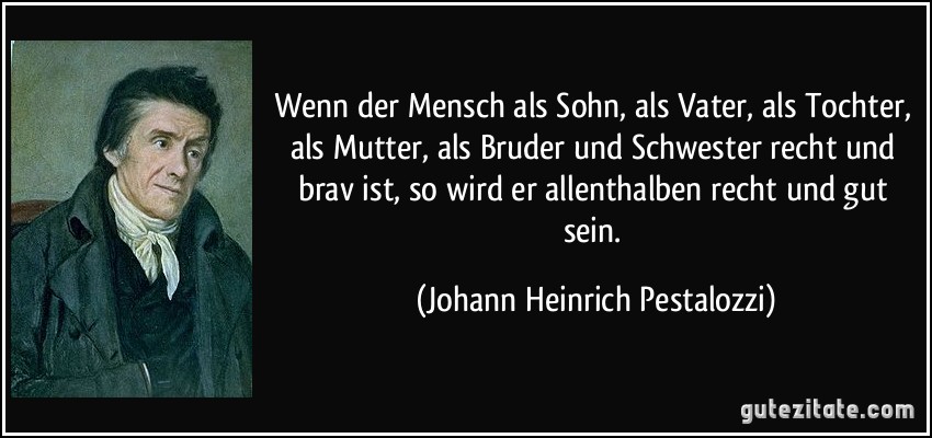 Wenn der Mensch als Sohn, als Vater, als Tochter, als Mutter, als Bruder und Schwester recht und brav ist, so wird er allenthalben recht und gut sein. (Johann Heinrich Pestalozzi)