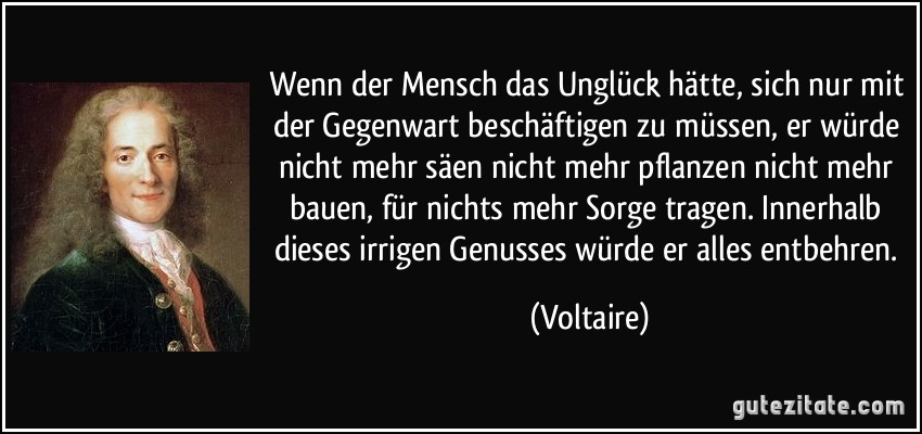 Wenn der Mensch das Unglück hätte, sich nur mit der Gegenwart beschäftigen zu müssen, er würde nicht mehr säen nicht mehr pflanzen nicht mehr bauen, für nichts mehr Sorge tragen. Innerhalb dieses irrigen Genusses würde er alles entbehren. (Voltaire)