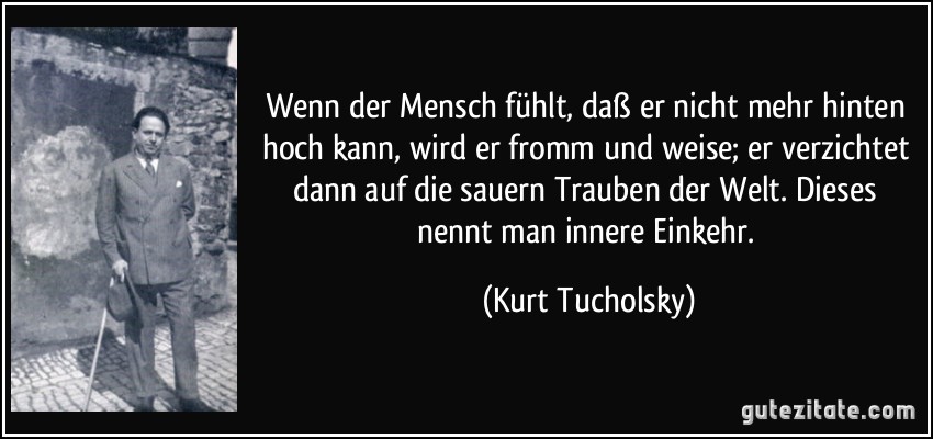 Wenn der Mensch fühlt, daß er nicht mehr hinten hoch kann, wird er fromm und weise; er verzichtet dann auf die sauern Trauben der Welt. Dieses nennt man innere Einkehr. (Kurt Tucholsky)