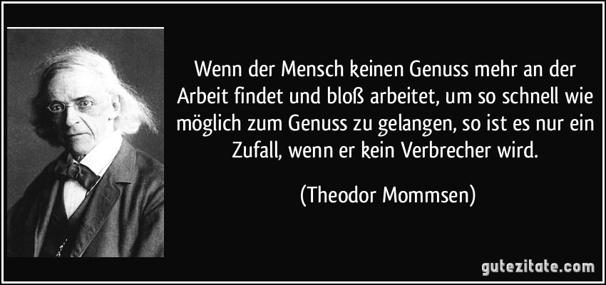 Wenn der Mensch keinen Genuss mehr an der Arbeit findet und bloß arbeitet, um so schnell wie möglich zum Genuss zu gelangen, so ist es nur ein Zufall, wenn er kein Verbrecher wird. (Theodor Mommsen)