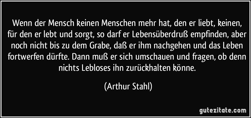 Wenn der Mensch keinen Menschen mehr hat, den er liebt, keinen, für den er lebt und sorgt, so darf er Lebensüberdruß empfinden, aber noch nicht bis zu dem Grabe, daß er ihm nachgehen und das Leben fortwerfen dürfte. Dann muß er sich umschauen und fragen, ob denn nichts Lebloses ihn zurückhalten könne. (Arthur Stahl)