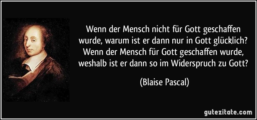 Wenn der Mensch nicht für Gott geschaffen wurde, warum ist er dann nur in Gott glücklich? Wenn der Mensch für Gott geschaffen wurde, weshalb ist er dann so im Widerspruch zu Gott? (Blaise Pascal) Wenn der Mensch nicht für Gott geschaffen wurde, warum ist er dann nur in Gott glücklich? Wenn der Mensch für Gott geschaffen wurde, weshalb ist er dann so im Widerspruch zu Gott? (Blaise Pascal)