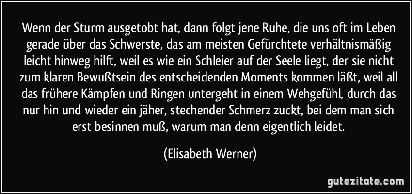 Wenn der Sturm ausgetobt hat, dann folgt jene Ruhe, die uns oft im Leben gerade über das Schwerste, das am meisten Gefürchtete verhältnismäßig leicht hinweg hilft, weil es wie ein Schleier auf der Seele liegt, der sie nicht zum klaren Bewußtsein des entscheidenden Moments kommen läßt, weil all das frühere Kämpfen und Ringen untergeht in einem Wehgefühl, durch das nur hin und wieder ein jäher, stechender Schmerz zuckt, bei dem man sich erst besinnen muß, warum man denn eigentlich leidet. (Elisabeth Werner)