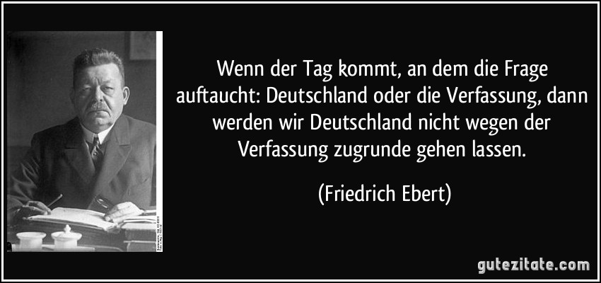 Wenn der Tag kommt, an dem die Frage auftaucht: Deutschland oder die Verfassung, dann werden wir Deutschland nicht wegen der Verfassung zugrunde gehen lassen. (Friedrich Ebert)