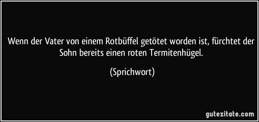 Wenn der Vater von einem Rotbüffel getötet worden ist, fürchtet der Sohn bereits einen roten Termitenhügel. (Sprichwort)