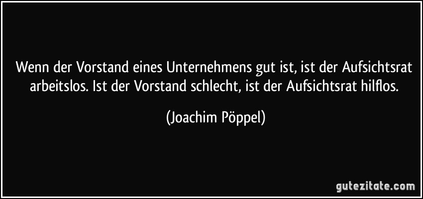 Wenn der Vorstand eines Unternehmens gut ist, ist der Aufsichtsrat arbeitslos. Ist der Vorstand schlecht, ist der Aufsichtsrat hilflos. (Joachim Pöppel)