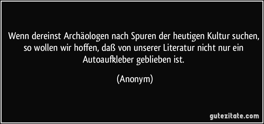 Wenn dereinst Archäologen nach Spuren der heutigen Kultur suchen, so wollen wir hoffen, daß von unserer Literatur nicht nur ein Autoaufkleber geblieben ist. (Anonym)