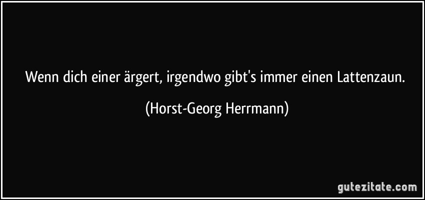 Wenn dich einer ärgert, irgendwo gibt's immer einen Lattenzaun. (Horst-Georg Herrmann)