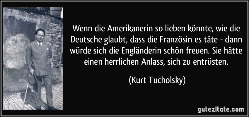 Wenn die Amerikanerin so lieben könnte, wie die Deutsche glaubt, dass die Französin es täte - dann würde sich die Engländerin schön freuen. Sie hätte einen herrlichen Anlass, sich zu entrüsten. (Kurt Tucholsky)