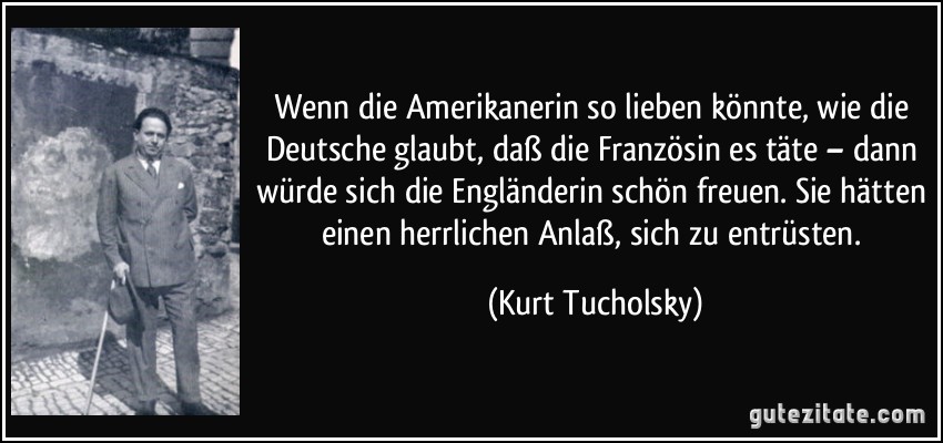 Wenn die Amerikanerin so lieben könnte, wie die Deutsche glaubt, daß die Französin es täte – dann würde sich die Engländerin schön freuen. Sie hätten einen herrlichen Anlaß, sich zu entrüsten. (Kurt Tucholsky)