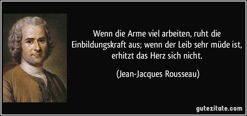 Wenn die Arme viel arbeiten, ruht die Einbildungskraft aus; wenn der Leib sehr müde ist, erhitzt das Herz sich nicht. (Jean-Jacques Rousseau)