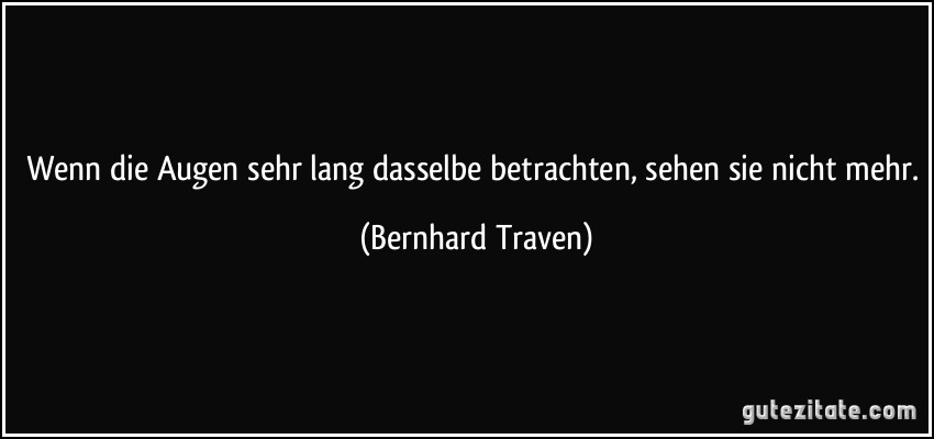 Wenn die Augen sehr lang dasselbe betrachten, sehen sie nicht mehr. (Bernhard Traven)