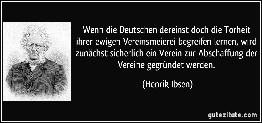 Wenn die Deutschen dereinst doch die Torheit ihrer ewigen Vereinsmeierei begreifen lernen, wird zunächst sicherlich ein Verein zur Abschaffung der Vereine gegründet werden. (Henrik Ibsen)