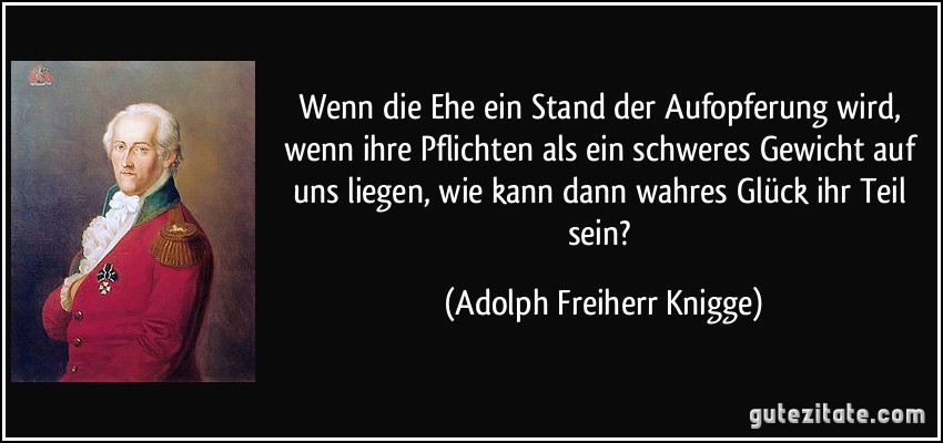 Wenn die Ehe ein Stand der Aufopferung wird, wenn ihre Pflichten als ein schweres Gewicht auf uns liegen, wie kann dann wahres Glück ihr Teil sein? (Adolph Freiherr Knigge)