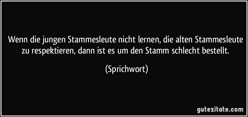 Wenn die jungen Stammesleute nicht lernen, die alten Stammesleute zu respektieren, dann ist es um den Stamm schlecht bestellt. (Sprichwort)