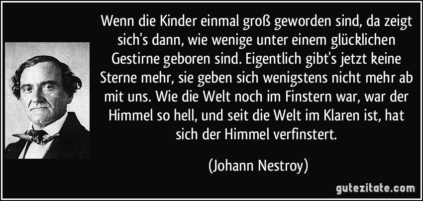 Wenn die Kinder einmal groß geworden sind, da zeigt sich's dann, wie wenige unter einem glücklichen Gestirne geboren sind. Eigentlich gibt's jetzt keine Sterne mehr, sie geben sich wenigstens nicht mehr ab mit uns. Wie die Welt noch im Finstern war, war der Himmel so hell, und seit die Welt im Klaren ist, hat sich der Himmel verfinstert. (Johann Nestroy)