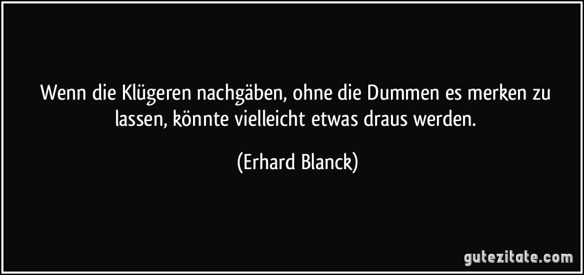 Wenn die Klügeren nachgäben, ohne die Dummen es merken zu lassen, könnte vielleicht etwas draus werden. (Erhard Blanck)