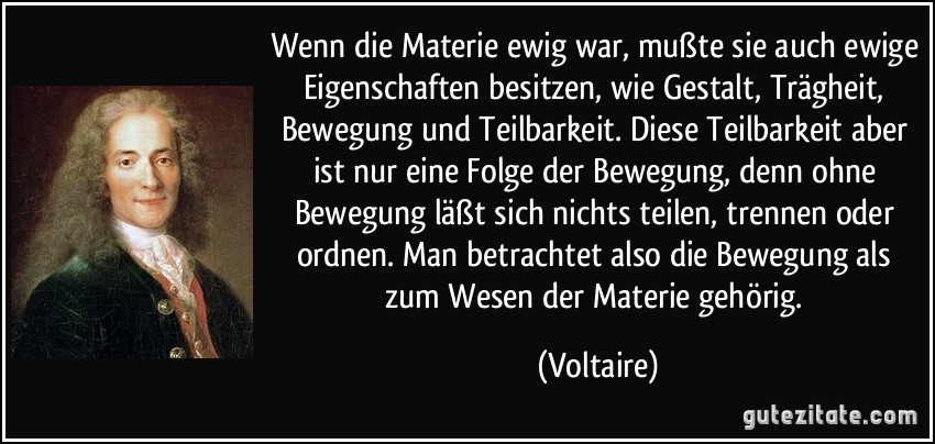 Wenn die Materie ewig war, mußte sie auch ewige Eigenschaften besitzen, wie Gestalt, Trägheit, Bewegung und Teilbarkeit. Diese Teilbarkeit aber ist nur eine Folge der Bewegung, denn ohne Bewegung läßt sich nichts teilen, trennen oder ordnen. Man betrachtet also die Bewegung als zum Wesen der Materie gehörig. (Voltaire)