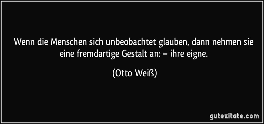 Wenn die Menschen sich unbeobachtet glauben, dann nehmen sie eine fremdartige Gestalt an: – ihre eigne. (Otto Weiß)