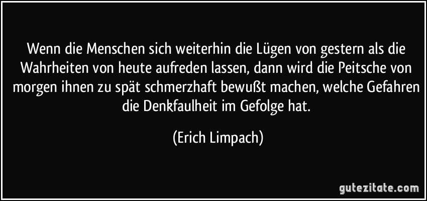 Wenn die Menschen sich weiterhin die Lügen von gestern als die Wahrheiten von heute aufreden lassen, dann wird die Peitsche von morgen ihnen zu spät schmerzhaft bewußt machen, welche Gefahren die Denkfaulheit im Gefolge hat. (Erich Limpach)