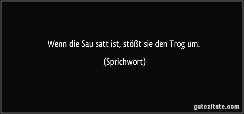 Wenn die Sau satt ist, stößt sie den Trog um. (Sprichwort)