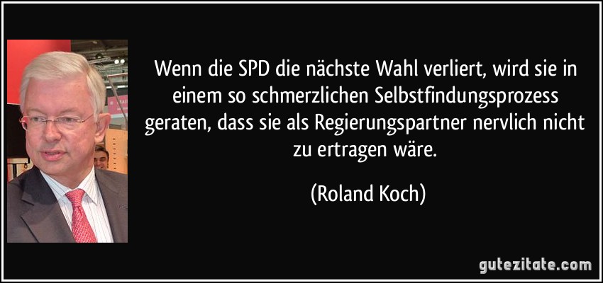 Wenn die SPD die nächste Wahl verliert, wird sie in einem so schmerzlichen Selbstfindungsprozess geraten, dass sie als Regierungspartner nervlich nicht zu ertragen wäre. (Roland Koch)