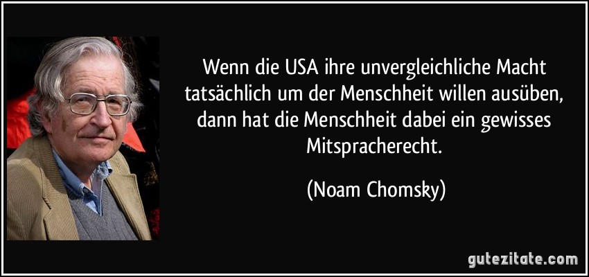 Wenn die USA ihre unvergleichliche Macht tatsächlich um der Menschheit willen ausüben, dann hat die Menschheit dabei ein gewisses Mitspracherecht. (Noam Chomsky)