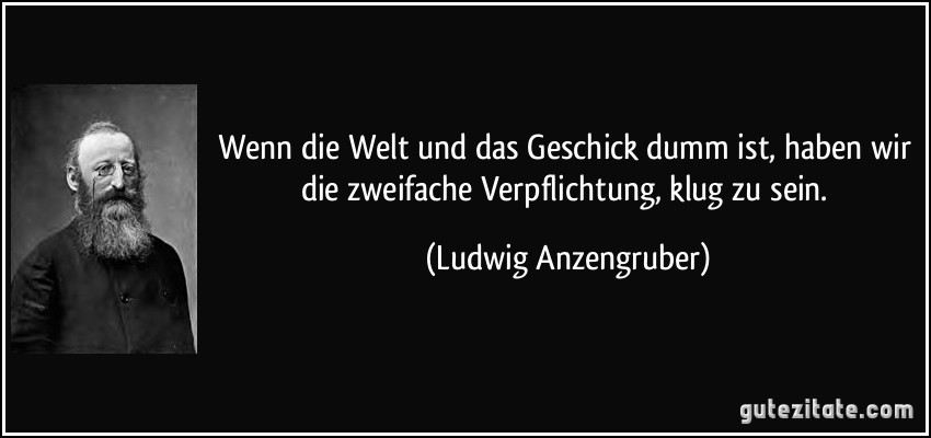 Wenn die Welt und das Geschick dumm ist, haben wir die zweifache Verpflichtung, klug zu sein. (Ludwig Anzengruber)