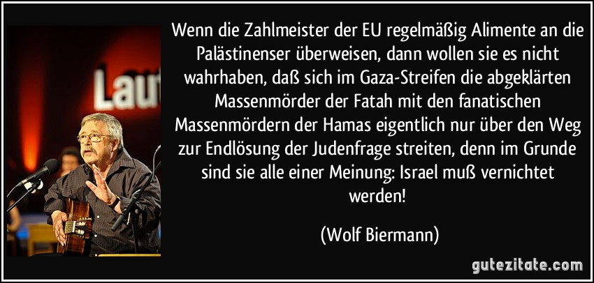 Wenn die Zahlmeister der EU regelmäßig Alimente an die Palästinenser überweisen, dann wollen sie es nicht wahrhaben, daß sich im Gaza-Streifen die abgeklärten Massenmörder der Fatah mit den fanatischen Massenmördern der Hamas eigentlich nur über den Weg zur Endlösung der Judenfrage streiten, denn im Grunde sind sie alle einer Meinung: Israel muß vernichtet werden! (Wolf Biermann)