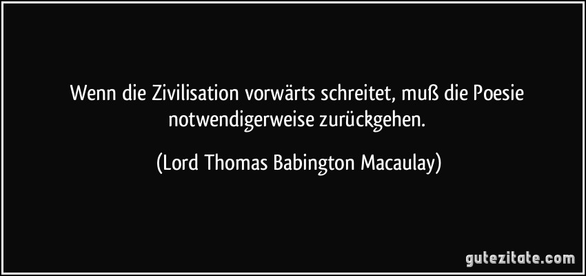 Wenn die Zivilisation vorwärts schreitet, muß die Poesie notwendigerweise zurückgehen. (Lord Thomas Babington Macaulay)