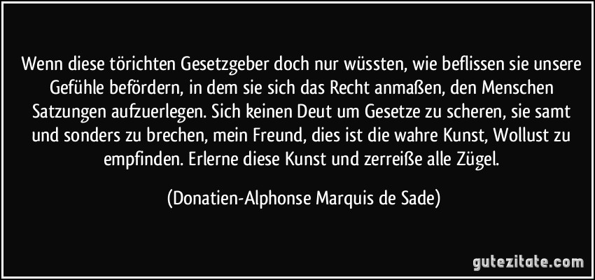 Wenn diese törichten Gesetzgeber doch nur wüssten, wie beflissen sie unsere Gefühle befördern, in dem sie sich das Recht anmaßen, den Menschen Satzungen aufzuerlegen. Sich keinen Deut um Gesetze zu scheren, sie samt und sonders zu brechen, mein Freund, dies ist die wahre Kunst, Wollust zu empfinden. Erlerne diese Kunst und zerreiße alle Zügel. (Donatien-Alphonse Marquis de Sade)